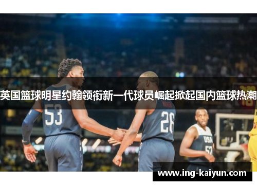 英国篮球明星约翰领衔新一代球员崛起掀起国内篮球热潮